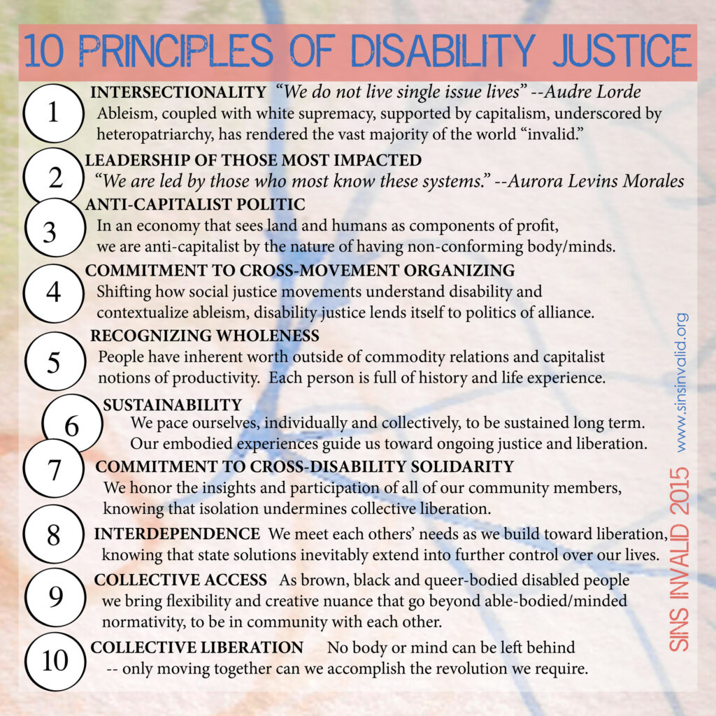 10 Principles of Disability Justice. INTERSECTIONALITY: “We do not live single issue lives” Audre Lorde. Ableism, coupled with white supremacy, supported by capitalism, underscored by heteropatriarchy, has rendered the vast majority of the world “invalid.” LEADERSHIP OF THOSE MOST IMPACTED: “We are led by those who most know these systems.” Aurora Levins Morales ANTI-CAPITALIST POLITIC: In an economy that sees land and humans as components of profit, we are anti-capitalist by the nature of having non-conforming body/minds. COMMITMENT TO CROSS-MOVEMENT ORGANIZING: Shifting how social justice movements understand disability and contextualize ableism, disability justice lends itself to politics of alliance. RECOGNIZING WHOLENESS: People have inherent worth outside of commodity relations and capitalist notions of productivity. Each person is full of history and life experience. SUSTAINABILITY: We pace ourselves, individually and collectively, to be sustained long term. Our embodied experiences guide us toward ongoing justice and liberation. COMMITMENT TO CROSS-DISABILITY SOLIDARITY: We honor the insights and participation of all of our community members, knowing that isolation undermines collective liberation. INTERDEPENDENCE: We meet each others’ needs as we build toward liberation, knowing that state solutions inevitably extend into further control over lives. COLLECTIVE ACCESS: As brown, black and queer-bodied disabled people we bring flexibility and creative nuance that go beyond able-bodied/minded normativity, to be in community with each other. COLLECTIVE LIBERATION: No body or mind can be left behind – only moving together can we accomplish the revolution we require.